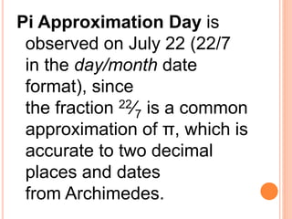 Pi Approximation Day is
observed on July 22 (22/7
in the day/month date
format), since
the fraction 22⁄7 is a common
approximation of π, which is
accurate to two decimal
places and dates
from Archimedes.
 