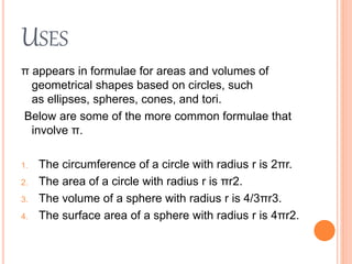 USES
π appears in formulae for areas and volumes of
geometrical shapes based on circles, such
as ellipses, spheres, cones, and tori.
Below are some of the more common formulae that
involve π.
1. The circumference of a circle with radius r is 2πr.
2. The area of a circle with radius r is πr2.
3. The volume of a sphere with radius r is 4/3πr3.
4. The surface area of a sphere with radius r is 4πr2.
 