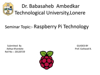 Dr. Babasaheb Ambedkar
Technological University,Lonere
Seminar Topic:- Raspberry Pi Technology
Submitted By GUIDED BY
Aditya Khandate Prof. Gaikwad B.
Roll No :- 20120729
 