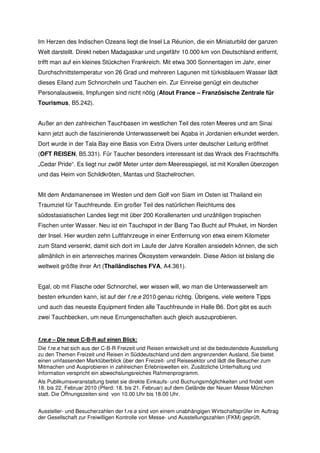 Im Herzen des Indischen Ozeans liegt die Insel La Réunion, die ein Miniaturbild der ganzen
Welt darstellt. Direkt neben Madagaskar und ungefähr 10.000 km von Deutschland entfernt,
trifft man auf ein kleines Stückchen Frankreich. Mit etwa 300 Sonnentagen im Jahr, einer
Durchschnittstemperatur von 26 Grad und mehreren Lagunen mit türkisblauem Wasser lädt
dieses Eiland zum Schnorcheln und Tauchen ein. Zur Einreise genügt ein deutscher
Personalausweis, Impfungen sind nicht nötig (Atout France – Französische Zentrale für
Tourismus, B5.242).


Außer an den zahlreichen Tauchbasen im westlichen Teil des roten Meeres und am Sinai
kann jetzt auch die faszinierende Unterwasserwelt bei Aqaba in Jordanien erkundet werden.
Dort wurde in der Tala Bay eine Basis von Extra Divers unter deutscher Leitung eröffnet
(OFT REISEN, B5.331). Für Taucher besonders interessant ist das Wrack des Frachtschiffs
„Cedar Pride“. Es liegt nur zwölf Meter unter dem Meeresspiegel, ist mit Korallen überzogen
und das Heim von Schildkröten, Mantas und Stachelrochen.


Mit dem Andamanensee im Westen und dem Golf von Siam im Osten ist Thailand ein
Traumziel für Tauchfreunde. Ein großer Teil des natürlichen Reichtums des
südostasiatischen Landes liegt mit über 200 Korallenarten und unzähligen tropischen
Fischen unter Wasser. Neu ist ein Tauchspot in der Bang Tao Bucht auf Phuket, im Norden
der Insel. Hier wurden zehn Luftfahrzeuge in einer Entfernung von etwa einem Kilometer
zum Stand versenkt, damit sich dort im Laufe der Jahre Korallen ansiedeln können, die sich
allmählich in ein artenreiches marines Ökosystem verwandeln. Diese Aktion ist bislang die
weltweit größte ihrer Art (Thailändisches FVA, A4.361).


Egal, ob mit Flasche oder Schnorchel, wer wissen will, wo man die Unterwasserwelt am
besten erkunden kann, ist auf der f.re.e 2010 genau richtig. Übrigens, viele weitere Tipps
und auch das neueste Equipment finden alle Tauchfreunde in Halle B6. Dort gibt es auch
zwei Tauchbecken, um neue Errungenschaften auch gleich auszuprobieren.


f.re.e – Die neue C-B-R auf einen Blick:
Die f.re.e hat sich aus der C-B-R Freizeit und Reisen entwickelt und ist die bedeutendste Ausstellung
zu den Themen Freizeit und Reisen in Süddeutschland und dem angrenzenden Ausland. Sie bietet
einen umfassenden Marktüberblick über den Freizeit- und Reisesektor und lädt die Besucher zum
Mitmachen und Ausprobieren in zahlreichen Erlebniswelten ein. Zusätzliche Unterhaltung und
Information verspricht ein abwechslungsreiches Rahmenprogramm.
Als Publikumsveranstaltung bietet sie direkte Einkaufs- und Buchungsmöglichkeiten und findet vom
18. bis 22. Februar 2010 (Pferd: 18. bis 21. Februar) auf dem Gelände der Neuen Messe München
statt. Die Öffnungszeiten sind von 10.00 Uhr bis 18.00 Uhr.


Aussteller- und Besucherzahlen der f.re.e sind von einem unabhängigen Wirtschaftsprüfer im Auftrag
der Gesellschaft zur Freiwilligen Kontrolle von Messe- und Ausstellungszahlen (FKM) geprüft.
 