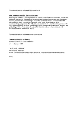 Weitere Informationen unter www.free-muenchen.de


Über die Messe München International (MMI)
Konsumgüter und Neue Technologien einer der weltweit führenden Messeveranstalter. Über 30.000
Aussteller aus mehr als 100 Ländern und mehr als zwei Millionen Besucher aus über 200 Ländern
nehmen jährlich an den Veranstaltungen in München teil. Darüber hinaus veranstaltet die MMI
Fachmessen in Asien, in Russland, im Mittleren Osten und in Südamerika. Mit sechs
Auslandsbeteiligungsgesellschaften in Europa und Asien sowie 64 Auslandsvertretungen, die mehr
als 90 messerelevante Länder der Weltbetreuen, verfügt die MMI über ein weltweites Netzwerk. Als
global tätiges Unternehmen leistet die Messe München International bei Umweltschutz und
Nachhaltigkeit einen wesentlichen Beitrag.



Weitere Informationen unter www.messe-muenchen.de


Ansprechpartner für die Presse:
Karl Baumgartner und Susanne Stimmer
f.re.e – Die neue C-B-R


Tel. (+49 89) 949-20802
Fax: (+49 89) 949-20687
E-mail: karl.baumgartner@messe-muenchen.de und susanne.stimmer@messe-muenchen.de


kb/sti
 