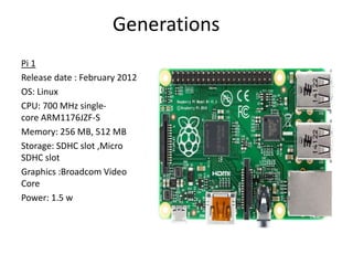 Generations
Pi 1
Release date : February 2012
OS: Linux
CPU: 700 MHz single-
core ARM1176JZF-S
Memory: 256 MB, 512 MB
Storage: SDHC slot ,Micro
SDHC slot
Graphics :Broadcom Video
Core
Power: 1.5 w
 