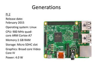 Generations
Pi 2
Release date:
February 2015
Operating system: Linux
CPU: 900 MHz quad-
core ARM Cortex-A7
Memory:1 GB RAM
Storage: Micro SDHC slot
Graphics: Broad core Video
Core IV
Power: 4.0 W
 