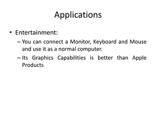 Applications
• Entertainment:
– You can connect a Monitor, Keyboard and Mouse
and use it as a normal computer.
– Its Graphics Capabilities is better than Apple
Products
 