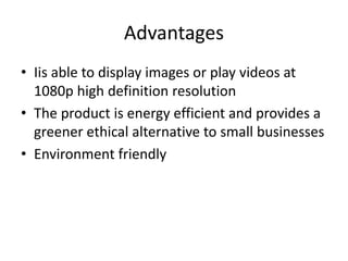 Advantages
• Iis able to display images or play videos at
1080p high definition resolution
• The product is energy efficient and provides a
greener ethical alternative to small businesses
• Environment friendly
 