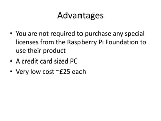 Advantages
• You are not required to purchase any special
licenses from the Raspberry Pi Foundation to
use their product
• A credit card sized PC
• Very low cost ~£25 each
 