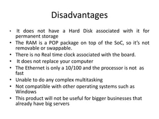 Disadvantages
• It does not have a Hard Disk associated with it for
permanent storage
• The RAM is a POP package on top of the SoC, so it’s not
removable or swappable.
• There is no Real time clock associated with the board.
• It does not replace your computer
• The Ethernet is only a 10/100 and the processor is not as
fast
• Unable to do any complex multitasking
• Not compatible with other operating systems such as
Windows
• This product will not be useful for bigger businesses that
already have big servers
 