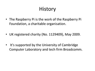 History
• The Raspberry Pi is the work of the Raspberry Pi
Foundation, a charitable organisation.
• UK registered charity (No. 1129409), May 2009.
• It's supported by the University of Cambridge
Computer Laboratory and tech firm Broadcomm.
 