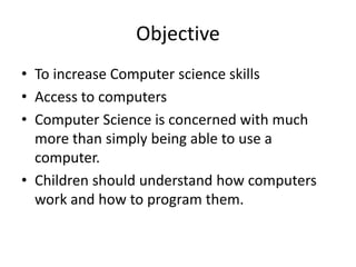 Objective
• To increase Computer science skills
• Access to computers
• Computer Science is concerned with much
more than simply being able to use a
computer.
• Children should understand how computers
work and how to program them.
 