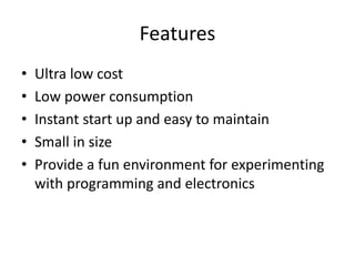 Features
• Ultra low cost
• Low power consumption
• Instant start up and easy to maintain
• Small in size
• Provide a fun environment for experimenting
with programming and electronics
 