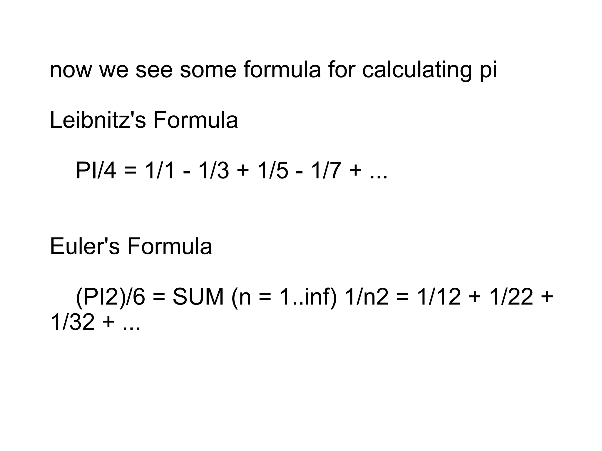 now we see some formula for calculating pi
Leibnitz's Formula
PI/4 = 1/1 - 1/3 + 1/5 - 1/7 + ...
Euler's Formula
(PI2)/6 = SUM (n = 1..inf) 1/n2 = 1/12 + 1/22 +
1/32 + ...
 