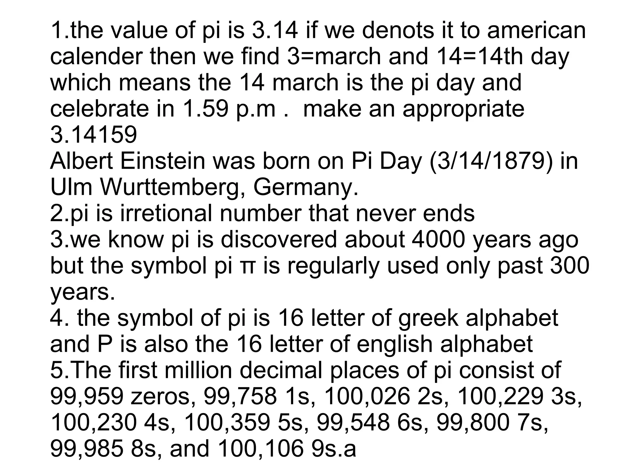 1.the value of pi is 3.14 if we denots it to american
calender then we find 3=march and 14=14th day
which means the 14 march is the pi day and
celebrate in 1.59 p.m . make an appropriate
3.14159
Albert Einstein was born on Pi Day (3/14/1879) in
Ulm Wurttemberg, Germany.
2.pi is irretional number that never ends
3.we know pi is discovered about 4000 years ago
but the symbol pi π is regularly used only past 300
years.
4. the symbol of pi is 16 letter of greek alphabet
and P is also the 16 letter of english alphabet
5.The first million decimal places of pi consist of
99,959 zeros, 99,758 1s, 100,026 2s, 100,229 3s,
100,230 4s, 100,359 5s, 99,548 6s, 99,800 7s,
99,985 8s, and 100,106 9s.a
 