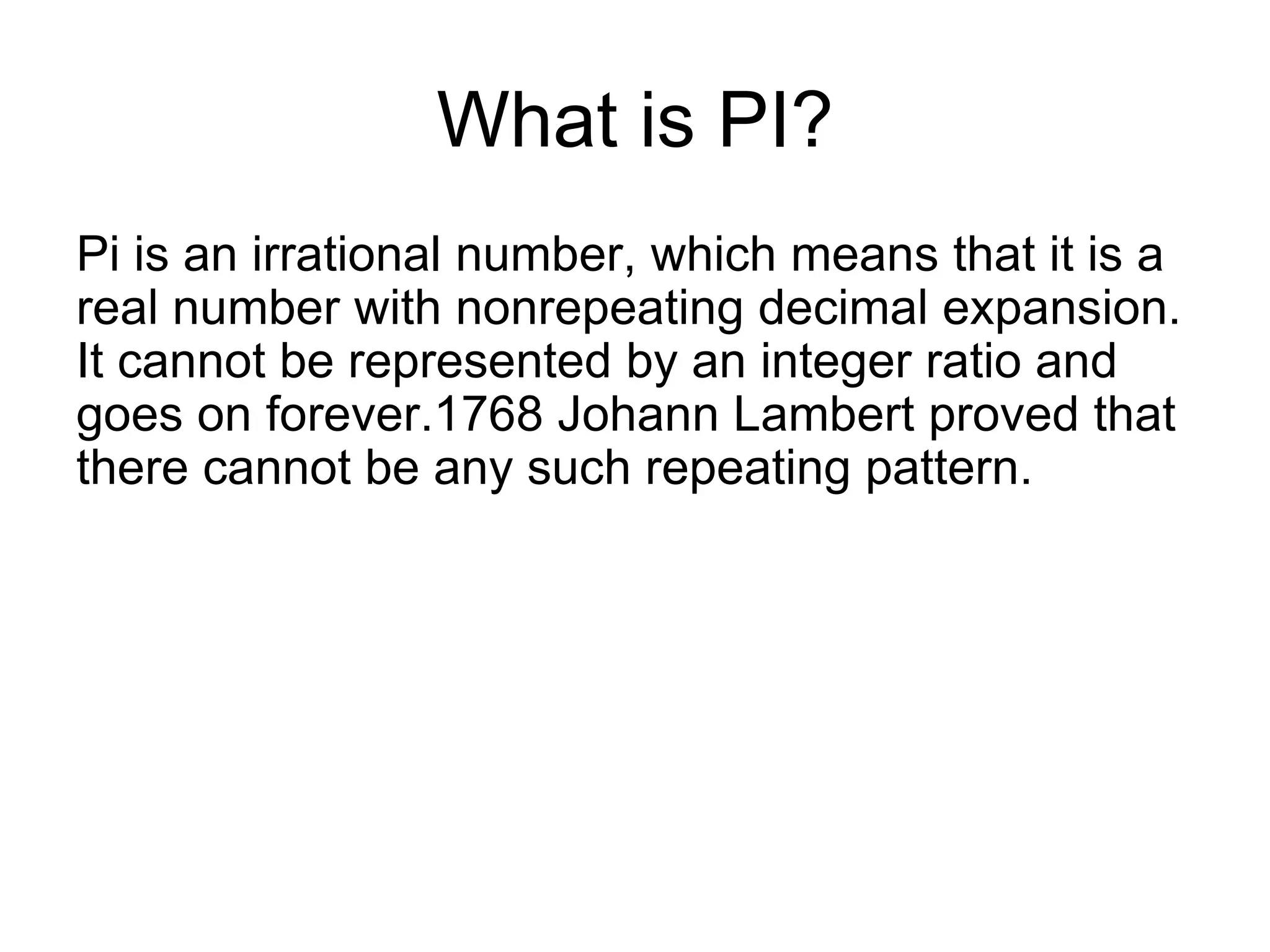 What is PI?
Pi is an irrational number, which means that it is a
real number with nonrepeating decimal expansion.
It cannot be represented by an integer ratio and
goes on forever.1768 Johann Lambert proved that
there cannot be any such repeating pattern.
 