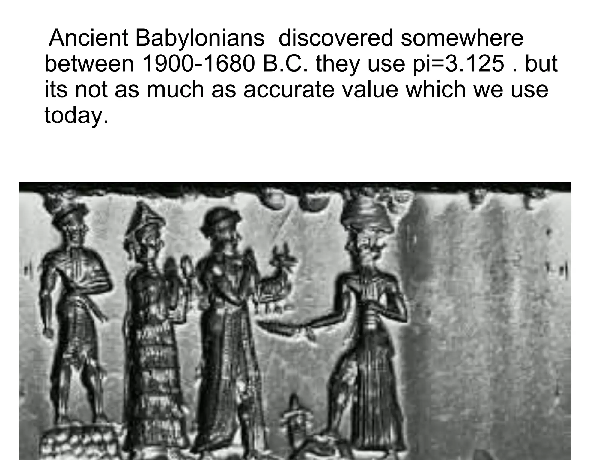 Ancient Babylonians discovered somewhere
between 1900-1680 B.C. they use pi=3.125 . but
its not as much as accurate value which we use
today.
 
