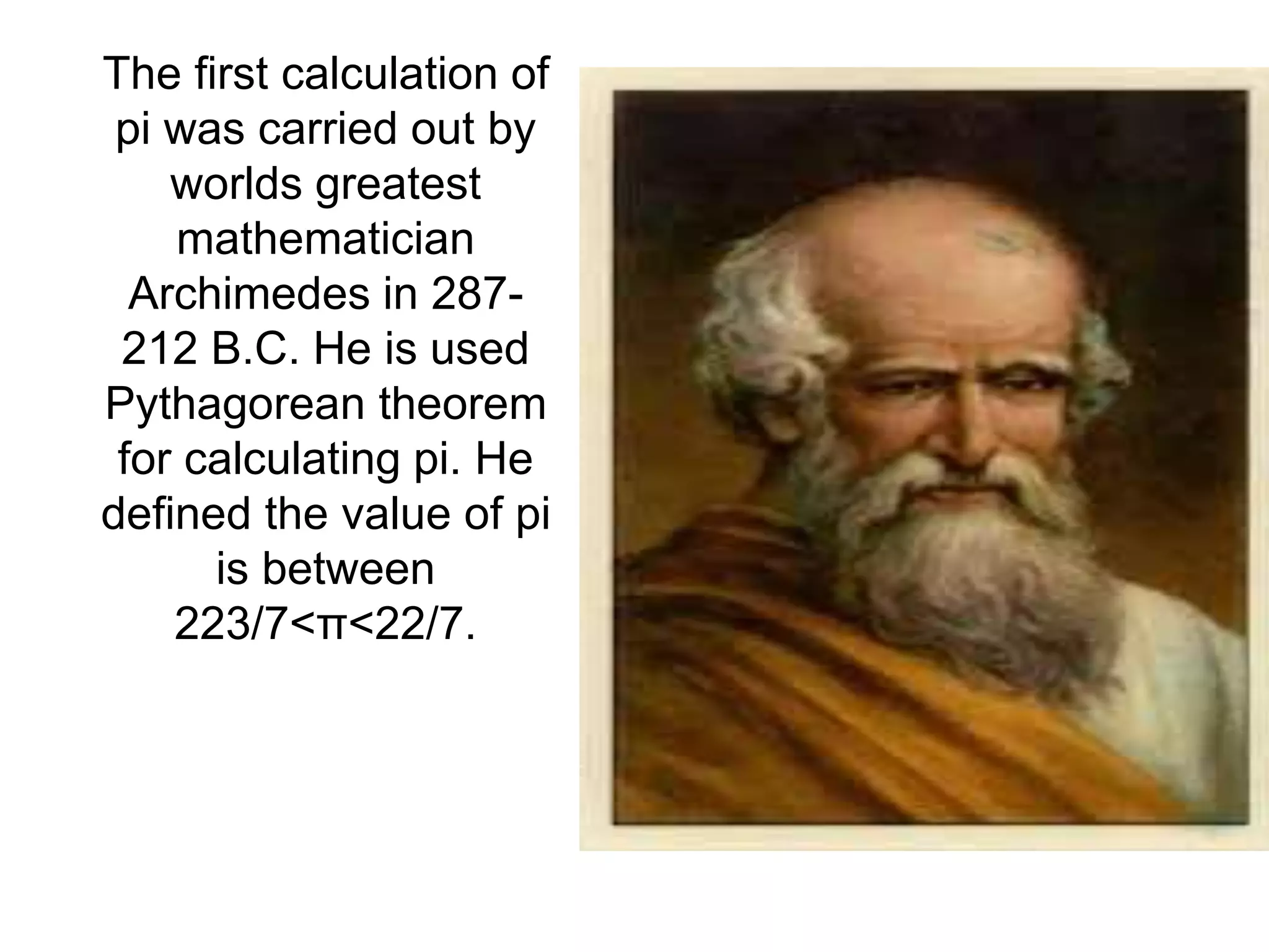 The first calculation of
pi was carried out by
worlds greatest
mathematician
Archimedes in 287-
212 B.C. He is used
Pythagorean theorem
for calculating pi. He
defined the value of pi
is between
223/7<π<22/7.
 