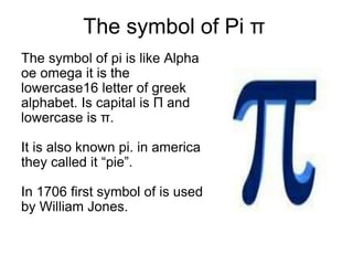 The symbol of Pi π
The symbol of pi is like Alpha
oe omega it is the
lowercase16 letter of greek
alphabet. Is capital is Π and
lowercase is π.
It is also known pi. in america
they called it “pie”.
In 1706 first symbol of is used
by William Jones.
 