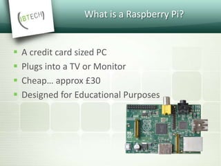 What is a Raspberry Pi?
 A credit card sized PC
 Plugs into a TV or Monitor
 Cheap… approx £30
 Designed for Educational Purposes
 