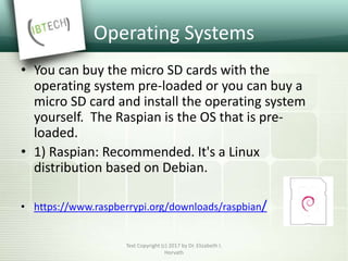 Operating Systems
• You can buy the micro SD cards with the
operating system pre-loaded or you can buy a
micro SD card and install the operating system
yourself. The Raspian is the OS that is pre-
loaded.
• 1) Raspian: Recommended. It's a Linux
distribution based on Debian.
• https://www.raspberrypi.org/downloads/raspbian/
Text Copyright (c) 2017 by Dr. Elizabeth I.
Horvath
 