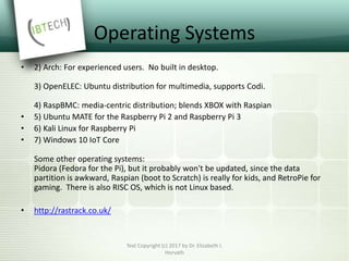 Operating Systems
• 2) Arch: For experienced users. No built in desktop.
3) OpenELEC: Ubuntu distribution for multimedia, supports Codi.
4) RaspBMC: media-centric distribution; blends XBOX with Raspian
• 5) Ubuntu MATE for the Raspberry Pi 2 and Raspberry Pi 3
• 6) Kali Linux for Raspberry Pi
• 7) Windows 10 IoT Core
Some other operating systems:
Pidora (Fedora for the Pi), but it probably won't be updated, since the data
partition is awkward, Raspian (boot to Scratch) is really for kids, and RetroPie for
gaming. There is also RISC OS, which is not Linux based.
• http://rastrack.co.uk/
Text Copyright (c) 2017 by Dr. Elizabeth I.
Horvath
 
