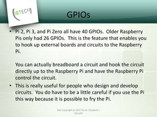 GPIOs
• Pi 2, Pi 3, and Pi Zero all have 40 GPIOs. Older Raspberry
Pis only had 26 GPIOs. This is the feature that enables you
to hook up external boards and circuits to the Raspberry
Pi.
You can actually breadboard a circuit and hook the circuit
directly up to the Raspberry Pi and have the Raspberry Pi
control the circuit.
• This is really useful for people who design and develop
circuits. You do have to be a little careful if you use the Pi
this way because it is possible to fry the Pi.
Text Copyright (c) 2017 by Dr. Elizabeth I.
Horvath
 