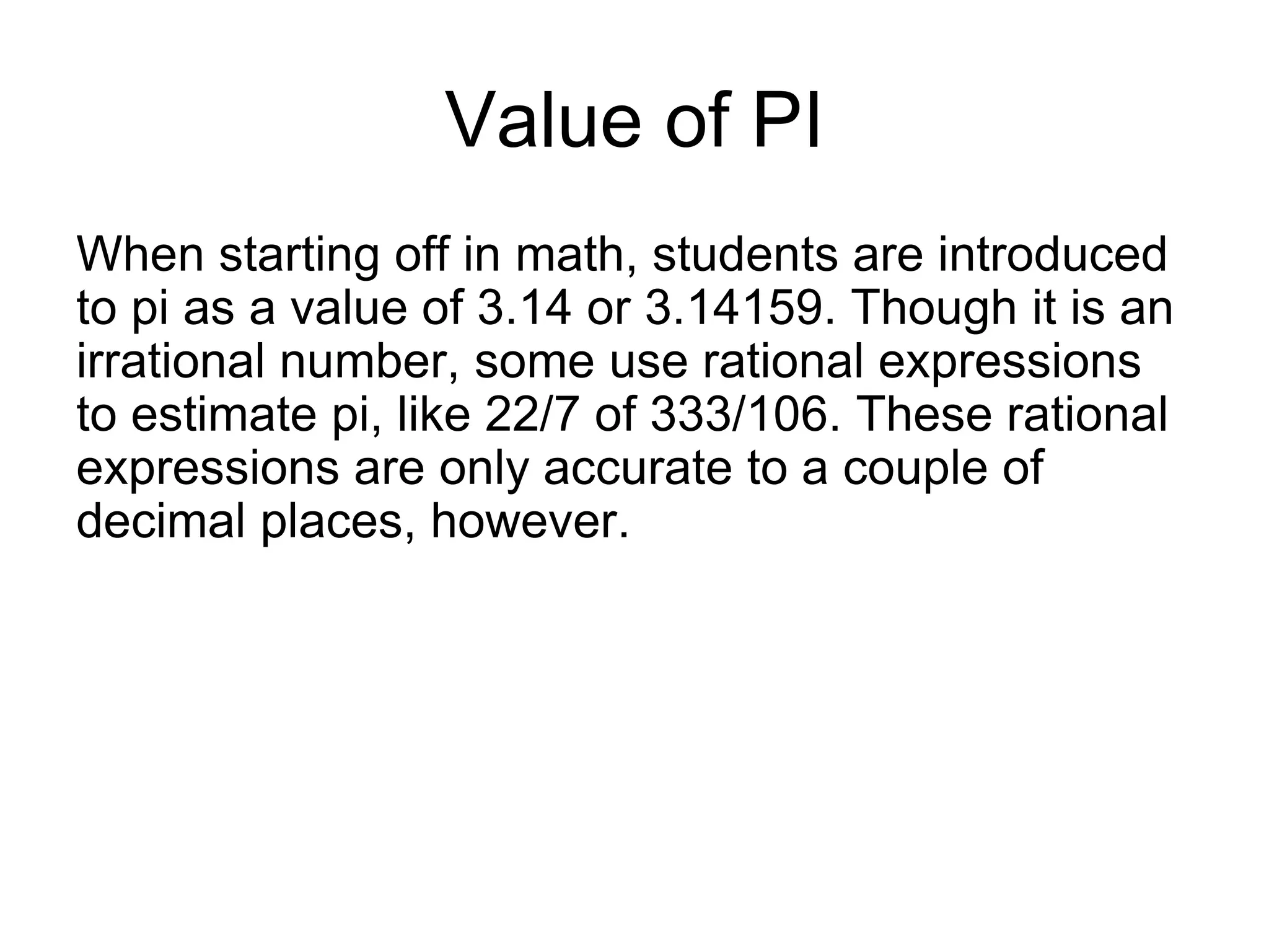 Value of PI
When starting off in math, students are introduced
to pi as a value of 3.14 or 3.14159. Though it is an
irrational number, some use rational expressions
to estimate pi, like 22/7 of 333/106. These rational
expressions are only accurate to a couple of
decimal places, however.
 