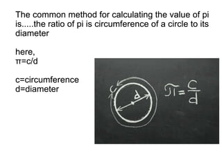 The common method for calculating the value of pi
is.....the ratio of pi is circumference of a circle to its
diameter
here,
π=c/d
c=circumference
d=diameter
The common method for calculating the value of pi
is.....the ratio of pi is circumference of a circle to its
diameter
here,
π=c/d
c=circumference
d=diameter
 