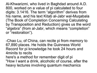 Al-Khwarizmi, who lived in Baghdad around A.D.
800, worked on a value of pi calculated to four
digits: 3.1416. The term “algorithm” derives from
his name, and his text Kitab al-Jabr wal-Muqabala
(The Book of Completion Concerning Calculating
by Transposition and Reduction) gives us the word
“algebra” (from al-Jabr, which means “completion”
or “restoration”).
-Chao Lu, of China, can recite pi from memory to
67,890 places. He holds the Guinness World
Record for pi knowledge he took 24 hours and
4minits to recits
here's a method for remember digit of pi
"How I want a drink, alcoholic of course, after the
heavy lectures involving quantum mechanics
 