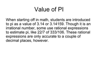 Value of PI
When starting off in math, students are introduced
to pi as a value of 3.14 or 3.14159. Though it is an
irrational number, some use rational expressions
to estimate pi, like 22/7 of 333/106. These rational
expressions are only accurate to a couple of
decimal places, however.
 