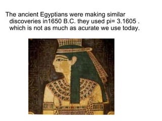 The ancient Egyptians were making similar
discoveries in1650 B.C. they used pi= 3.1605 .
which is not as much as acurate we use today.
 