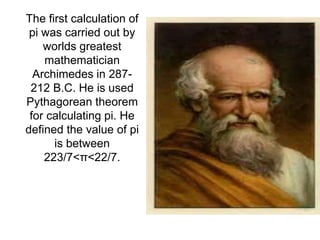 The first calculation of
pi was carried out by
worlds greatest
mathematician
Archimedes in 287-
212 B.C. He is used
Pythagorean theorem
for calculating pi. He
defined the value of pi
is between
223/7<π<22/7.
 