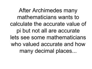 After Archimedes many
mathematicians wants to
calculate the accurate value of
pi but not all are accurate
lets see some mathematicians
who valued accurate and how
many decimal places...
 