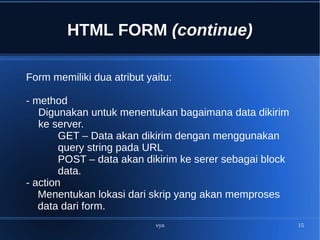 vyn 15
HTML FORM (continue)
Form memiliki dua atribut yaitu:
- method
Digunakan untuk menentukan bagaimana data dikirim
ke server.
GET – Data akan dikirim dengan menggunakan
query string pada URL
POST – data akan dikirim ke serer sebagai block
data.
- action
Menentukan lokasi dari skrip yang akan memproses
data dari form.
 