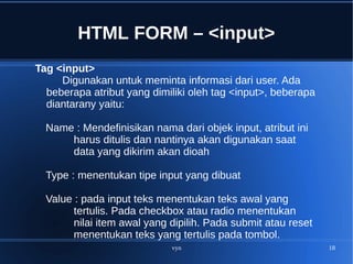 vyn 18
HTML FORM – <input>
Tag <input>
Digunakan untuk meminta informasi dari user. Ada
beberapa atribut yang dimiliki oleh tag <input>, beberapa
diantarany yaitu:
Name : Mendefinisikan nama dari objek input, atribut ini
harus ditulis dan nantinya akan digunakan saat
data yang dikirim akan dioah
Type : menentukan tipe input yang dibuat
Value : pada input teks menentukan teks awal yang
tertulis. Pada checkbox atau radio menentukan
nilai item awal yang dipilih. Pada submit atau reset
menentukan teks yang tertulis pada tombol.
 
