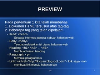 vyn 2
PREVIEW
Pada pertemuan 1 kita telah membahas.
1. Dokumen HTML tersusun atas tag-tag
2. Beberapa tag yang telah dipelajari:
- Head: <head>
Sebagai informasi general sebuah halaman web
- Body: <body>
Tempat meletakkan isi utama halaman web
- Heading: <h1> <h2> ... <h6>
Membuat tulisan heading
- Paragraph: <p>
Memulai paragraf baru
- Link: <a href="http://iklcusu.blogspot.com"> klik saya </a>
membuat link menuju halaman lain
 