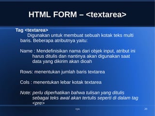 vyn 20
HTML FORM – <textarea>
Tag <textarea>
Digunakan untuk membuat sebuah kotak teks multi
baris. Beberapa atributnya yaitu:
Name : Mendefinisikan nama dari objek input, atribut ini
harus ditulis dan nantinya akan digunakan saat
data yang dikirim akan dioah
Rows: menentukan jumlah baris textarea
Cols : menentukan lebar kotak textarea
Note: perlu diperhatikan bahwa tulisan yang ditulis
sebagai teks awal akan tertulis seperti di dalam tag
<pre>
 