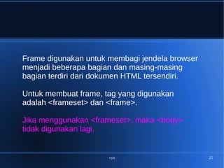 vyn 25
Frame digunakan untuk membagi jendela browser
menjadi beberapa bagian dan masing-masing
bagian terdiri dari dokumen HTML tersendiri.
Untuk membuat frame, tag yang digunakan
adalah <frameset> dan <frame>.
Jika menggunakan <frameset>, maka <body>
tidak digunakan lagi.
 