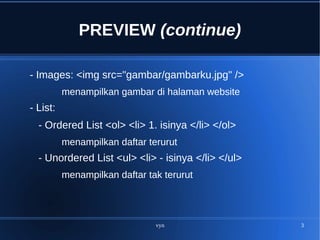 vyn 3
PREVIEW (continue)
- Images: <img src="gambar/gambarku.jpg" />
menampilkan gambar di halaman website
- List:
- Ordered List <ol> <li> 1. isinya </li> </ol>
menampilkan daftar terurut
- Unordered List <ul> <li> - isinya </li> </ul>
menampilkan daftar tak terurut
 