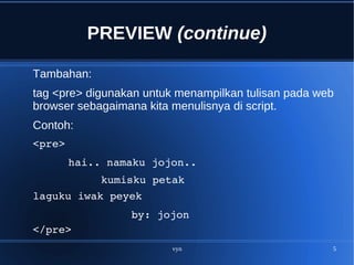 vyn 5
PREVIEW (continue)
Tambahan:
tag <pre> digunakan untuk menampilkan tulisan pada web
browser sebagaimana kita menulisnya di script.
Contoh:
<pre>
hai.. namaku jojon..
kumisku petak
laguku iwak peyek
by: jojon
</pre>
 