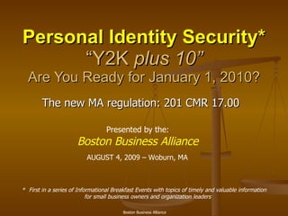 Personal Identity Security* “Y2K  plus 10” Are You Ready for January 1, 2010? * First in a series of Informational Breakfast Events with topics of timely and valuable information for small business owners and organization leaders AUGUST 4, 2009 – Woburn, MA Presented by the: Boston Business Alliance The new MA regulation: 201 CMR 17.00 