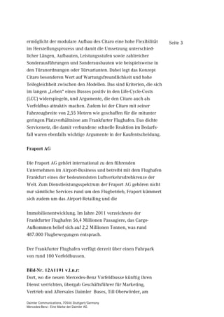 ermöglicht der modulare Aufbau des Citaro eine hohe Flexibilität      Seite 3
im Herstellungsprozess und damit die Umsetzung unterschied-
licher Längen, Aufbauten, Leistungsstufen sowie zahlreicher
Sonderausführungen und Sonderausbauten wie beispielsweise in
den Türanordnungen oder Türvarianten. Dabei legt das Konzept
Citaro besonderen Wert auf Wartungsfreundlichkeit und hohe
Teilegleichheit zwischen den Modellen. Das sind Kriterien, die sich
im langen „Leben“ eines Busses positiv in den Life-Cycle-Costs
(LCC) widerspiegeln, und Argumente, die den Citaro auch als
Vorfeldbus attraktiv machen. Zudem ist der Citaro mit seiner
Fahrzeugbreite von 2,55 Metern wie geschaffen für die mitunter
geringen Platzverhältnisse am Frankfurter Flughafen. Das dichte
Servicenetz, die damit verbundene schnelle Reaktion im Bedarfs-
fall waren ebenfalls wichtige Argumente in der Kaufentscheidung.

Fraport AG

Die Fraport AG gehört international zu den führenden
Unternehmen im Airport-Business und betreibt mit dem Flughafen
Frankfurt eines der bedeutendsten Luftverkehrsdrehkreuze der
Welt. Zum Dienstleistungsspektrum der Fraport AG gehören nicht
nur sämtliche Services rund um den Flugbetrieb, Fraport kümmert
sich zudem um das Airport-Retailing und die

Immobilienentwicklung. Im Jahre 2011 verzeichnete der
Frankfurter Flughafen 56,4 Millionen Passagiere, das Cargo-
Aufkommen belief sich auf 2,2 Millionen Tonnen, was rund
487.000 Flugbewegungen entsprach.

Der Frankfurter Flughafen verfügt derzeit über einen Fuhrpark
von rund 100 Vorfeldbussen.

Bild-Nr. 12A1191 v.l.n.r:
Dort, wo die neuen Mercedes-Benz Vorfeldbusse künftig ihren
Dienst verrichten, übergab Geschäftsführer für Marketing,
Vertrieb und Aftersales Daimler Buses, Till Oberwörder, am

Daimler Communications, 70546 Stuttgart/Germany
Mercedes-Benz - Eine Marke der Daimler AG
 