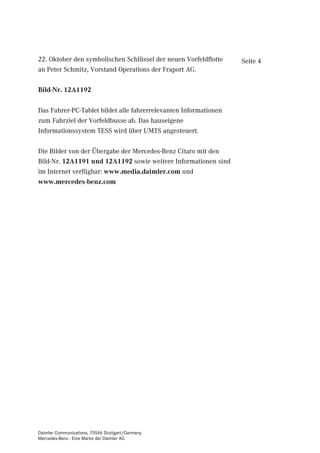 22. Oktober den symbolischen Schlüssel der neuen Vorfeldflotte    Seite 4
an Peter Schmitz, Vorstand Operations der Fraport AG.

Bild-Nr. 12A1192

Das Fahrer-PC-Tablet bildet alle fahrerrelevanten Informationen
zum Fahrziel der Vorfeldbusse ab. Das hauseigene
Informationssystem TESS wird über UMTS angesteuert.

Die Bilder von der Übergabe der Mercedes-Benz Citaro mit den
Bild-Nr. 12A1191 und 12A1192 sowie weitere Informationen sind
im Internet verfügbar: www.media.daimler.com und
www.mercedes-benz.com




Daimler Communications, 70546 Stuttgart/Germany
Mercedes-Benz - Eine Marke der Daimler AG
 