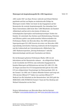 Motorsport als Inspirationsquelle für AMG Ingenieure                     Seite 10


AMG wurde 1967 von Hans Werner Aufrecht und Erhard Melcher
gegründet und hat von Beginn an eindrucksvolle Erfolge im
Motorsport erzielt. Früher wie heute ist das Engagement auf der
Rennstrecke die zentrale Inspirationsquelle. Das ehemalige Zwei-
Mann-Unternehmen zählt heute über 1.000 Mitarbeiter am Standort
Affalterbach und hat sich in den letzten 45 Jahren zur
technologischen Speerspitze und hundertprozentigen Tochter der
Daimler AG entwickelt. Das Streben nach Höchstleistung, Präzision
und Effizienz gehört zum professionellen Selbstverständnis der
Performance-Marke von Mercedes-Benz. Der 2009 präsentierte
Supersportwagen SLS AMG beweist als erstes von Mercedes-AMG
eigenständig entwickeltes Fahrzeug eindrucksvoll die Kompetenz
und die Leidenschaft am Unternehmenssitz Affalterbach. Das
AMG Markenversprechen „Driving Performance“ steht für
Spitzentechnologie und die pure Faszination am Fahren.

Die im Rennsport geborene Performance-Marke AMG ist seit
Jahrzehnten auf der Rennstrecke zuhause – als erfolgreichste Marke
in der Geschichte der DTM bis zum weltweiten Engagement im
Kunden-Motorsport auf Höchstniveau mit dem SLS AMG GT3. Mit
26 Siegen und dem FIA GT3 Europameistertitel gilt der SLS AMG
GT3 als erfolgreichster Neueinsteiger im Motorsportjahr 2011. In
der Formel 1 ist AMG seit 17 Jahren offizieller Partner und sorgt seit
1996 mit den Official F1™ Safety Cars und den Official F1™
Medical Cars für Sicherheit an den Rennstrecken. Seit 2012 geht das
MERCEDES AMG PETRONAS Formel-1-Team mit Nico Rosberg und
Michael Schumacher an den Start.



Weitere Informationen von Mercedes-Benz sind im Internet
verfügbar: www.media.daimler.com und www.mercedes-benz.com




Daimler Communications, 70546 Stuttgart/Germany
Mercedes-Benz – Eine Marke der Daimler AG
 