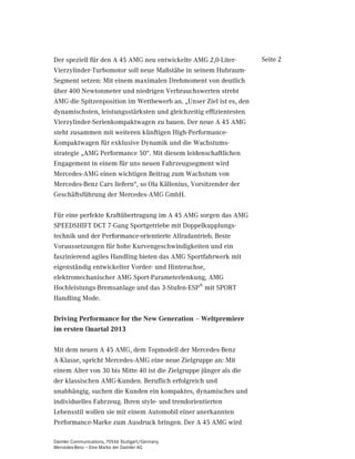 Der speziell für den A 45 AMG neu entwickelte AMG 2,0-Liter-        Seite 2
Vierzylinder-Turbomotor soll neue Maßstäbe in seinem Hubraum-
Segment setzen: Mit einem maximalen Drehmoment von deutlich
über 400 Newtonmeter und niedrigen Verbrauchswerten strebt
AMG die Spitzenposition im Wettbewerb an. „Unser Ziel ist es, den
dynamischsten, leistungsstärksten und gleichzeitig effizientesten
Vierzylinder-Serienkompaktwagen zu bauen. Der neue A 45 AMG
steht zusammen mit weiteren künftigen High-Performance-
Kompaktwagen für exklusive Dynamik und die Wachstums-
strategie „AMG Performance 50“. Mit diesem leidenschaftlichen
Engagement in einem für uns neuen Fahrzeugsegment wird
Mercedes-AMG einen wichtigen Beitrag zum Wachstum von
Mercedes-Benz Cars liefern“, so Ola Källenius, Vorsitzender der
Geschäftsführung der Mercedes-AMG GmbH.

Für eine perfekte Kraftübertragung im A 45 AMG sorgen das AMG
SPEEDSHIFT DCT 7-Gang Sportgetriebe mit Doppelkupplungs-
technik und der Performance-orientierte Allradantrieb. Beste
Voraussetzungen für hohe Kurvengeschwindigkeiten und ein
faszinierend agiles Handling bieten das AMG Sportfahrwerk mit
eigenständig entwickelter Vorder- und Hinterachse,
elektromechanischer AMG Sport-Parameterlenkung, AMG
Hochleistungs-Bremsanlage und das 3-Stufen-ESP® mit SPORT
Handling Mode.

Driving Performance for the New Generation – Weltpremiere
im ersten Quartal 2013

Mit dem neuen A 45 AMG, dem Topmodell der Mercedes-Benz
A-Klasse, spricht Mercedes-AMG eine neue Zielgruppe an: Mit
einem Alter von 30 bis Mitte 40 ist die Zielgruppe jünger als die
der klassischen AMG-Kunden. Beruflich erfolgreich und
unabhängig, suchen die Kunden ein kompaktes, dynamisches und
individuelles Fahrzeug. Ihren style- und trendorientierten
Lebensstil wollen sie mit einem Automobil einer anerkannten
Performance-Marke zum Ausdruck bringen. Der A 45 AMG wird

Daimler Communications, 70546 Stuttgart/Germany
Mercedes-Benz – Eine Marke der Daimler AG
 