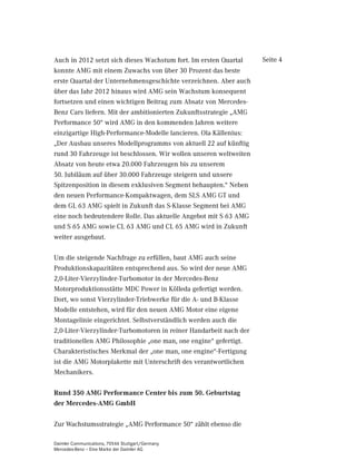 Auch in 2012 setzt sich dieses Wachstum fort. Im ersten Quartal     Seite 4
konnte AMG mit einem Zuwachs von über 30 Prozent das beste
erste Quartal der Unternehmensgeschichte verzeichnen. Aber auch
über das Jahr 2012 hinaus wird AMG sein Wachstum konsequent
fortsetzen und einen wichtigen Beitrag zum Absatz von Mercedes-
Benz Cars liefern. Mit der ambitionierten Zukunftsstrategie „AMG
Performance 50“ wird AMG in den kommenden Jahren weitere
einzigartige High-Performance-Modelle lancieren. Ola Källenius:
„Der Ausbau unseres Modellprogramms von aktuell 22 auf künftig
rund 30 Fahrzeuge ist beschlossen. Wir wollen unseren weltweiten
Absatz von heute etwa 20.000 Fahrzeugen bis zu unserem
50. Jubiläum auf über 30.000 Fahrzeuge steigern und unsere
Spitzenposition in diesem exklusiven Segment behaupten.“ Neben
den neuen Performance-Kompaktwagen, dem SLS AMG GT und
dem GL 63 AMG spielt in Zukunft das S-Klasse Segment bei AMG
eine noch bedeutendere Rolle. Das aktuelle Angebot mit S 63 AMG
und S 65 AMG sowie CL 63 AMG und CL 65 AMG wird in Zukunft
weiter ausgebaut.

Um die steigende Nachfrage zu erfüllen, baut AMG auch seine
Produktionskapazitäten entsprechend aus. So wird der neue AMG
2,0-Liter-Vierzylinder-Turbomotor in der Mercedes-Benz
Motorproduktionsstätte MDC Power in Kölleda gefertigt werden.
Dort, wo sonst Vierzylinder-Triebwerke für die A- und B-Klasse
Modelle entstehen, wird für den neuen AMG Motor eine eigene
Montagelinie eingerichtet. Selbstverständlich werden auch die
2,0-Liter-Vierzylinder-Turbomotoren in reiner Handarbeit nach der
traditionellen AMG Philosophie „one man, one engine“ gefertigt.
Charakteristisches Merkmal der „one man, one engine“-Fertigung
ist die AMG Motorplakette mit Unterschrift des verantwortlichen
Mechanikers.

Rund 350 AMG Performance Center bis zum 50. Geburtstag
der Mercedes-AMG GmbH

Zur Wachstumsstrategie „AMG Performance 50“ zählt ebenso die

Daimler Communications, 70546 Stuttgart/Germany
Mercedes-Benz – Eine Marke der Daimler AG
 