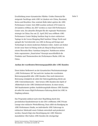Erschließung neuer dynamischer Märkte. Großes Potenzial für        Seite 5
steigende Nachfrage sieht AMG in Ländern wie China, Russland,
Korea und Brasilien. Eine zentrale Rolle dabei spielen die AMG
Performance Center: Seit 2008 wurden weltweit 270 Center in
24 Ländern eröffnet, bis 2017 werden es rund 350 Performance
Center sein. Ein aktuelles Beispiel für die regionale Wachstums-
strategie ist China: Das am 22. April 2012 neu eröffnete AMG
Performance Center Beijing Sanlitun liegt in einer exklusiven
Toplage in der Luxus-Shopping-Mall Sanlitun Village North und
spiegelt die Vorreiterrolle von AMG in Bezug auf Design und
Technologie in einem modernen Rahmen wider. Anders als bisher
ist der neue Store in Peking nicht als Shop-in-Shop-System in
einem Mercedes-Benz Autohaus integriert. Stattdessen stehen
beim sogenannten „Stand-alone“-Konzept ausschließlich die
Produkte und Themenwelten der Performance-Marke AMG im
Fokus.

Ausbau der exzellenten Betreuungsqualität aller AMG Kunden

Einen hohen Stellenwert an der dynamischen Wachstumsstrategie
„AMG Performance 50“ hat auch der Ausbau der exzellenten
Betreuungsqualität aller AMG Kunden. Eine noch intensivere
Betreuung ermöglicht ab sofort die Fahrzeugabholung direkt am
AMG Unternehmenssitz – hier lernen AMG Kunden den Spirit of
Affalterbach in der AMG Erlebniswelt kennen. In einer neuen,
360 Quadratmeter großen Auslieferungshalle können AMG Kunden
ab sofort ihr neues High-Performance-Fahrzeug direkt bei AMG in
Empfang nehmen.

Das Programm umfasst nach einer Begrüßung durch den
persönlichen Kundenbetreuer in der 2011 eröffneten AMG Private
Lounge eine exklusive Werksführung. Dazu zählt ein Rundgang im
AMG Performance Studio, wo individuelle AMG Fahrzeuge in
exklusiver Stückzahl sowie Unikate entwickelt und produziert
werden. Danach folgt eine Besichtigung der AMG Motoren-
manufaktur: Hier haben AMG Kunden die einzigartige

Daimler Communications, 70546 Stuttgart/Germany
Mercedes-Benz – Eine Marke der Daimler AG
 