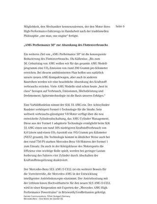 Möglichkeit, den Mechaniker kennenzulernen, der den Motor ihres     Seite 6
High-Performance-Fahrzeugs in Handarbeit nach der traditionellen
Philosophie „one man, one engine“ fertigte.

„AMG Performance 50“ zur Absenkung des Flottenverbrauchs

Ein weiteres Ziel von „AMG Performance 50“ ist die konsequente
Reduzierung des Flottenverbrauchs. Ola Källenius: „Bis zum
50. Geburtstag von AMG wollen wir für das gesamte AMG Modell-
programm eine CO2-Emission von rund 200 Gramm pro Kilometer
erreichen. Bei diesem ambitionierten Plan helfen uns natürlich
unsere neuen AMG Kompaktwagen, aber auch in anderen
Baureihen werden wir eine beachtliche Absenkung des Kraftstoff-
verbrauchs erzielen. Viele AMG Modelle sind schon heute „best in
class“ bezogen auf Verbrauch, Emissionen, Höchstleistung und
Drehmoment. Spitzentechnologie ist die Basis unseres Erfolges.“

Eine Vorbildfunktion nimmt der SLK 55 AMG ein. Der Achtzylinder-
Roadster verkörpert Formel-1-Technologie für die Straße. Sein
weltweit verbrauchs-günstigster V8-Motor verfügt über die neu
entwickelte Zylinderabschaltung, das AMG Cylinder Management.
Diese aus der Formel 1 adaptierte Technologie ermöglicht beim SLK
55 AMG einen um rund 30% niedrigeren Kraftstoffverbrauch von
8,4 Litern und einen CO2-Ausstoß von 195 Gramm pro Kilometer
(NEFZ gesamt). Die Technologie kommt in ähnlicher Weise auch bei
den rund 750 PS starken Mercedes-Benz V8-Motoren der Formel 1
zum Einsatz. Da auch in der Königsklasse des Motorsports die
Effizienz eine wichtige Rolle spielt, werden bei geringer Lastan-
forderung des Fahrers vier Zylinder durch Abschalten der
Kraftstoffeinspritzung deaktiviert.

Der Mercedes-Benz SLS AMG E-CELL ist ein weiterer Beweis für
die Vorreiterrolle, die Mercedes-AMG in der Entwicklung
intelligenter Antriebskonzepte einnimmt. Der Antriebsstrang mit
der Lithium-Ionen Hochvoltbatterie für den neuen SLS AMG E-CELL
wird in einer Kooperation mit Experten der „Mercedes AMG High
Performance Powertrains“ in Brixworth/Großbritanien gefertigt.
Daimler Communications, 70546 Stuttgart/Germany
Mercedes-Benz – Eine Marke der Daimler AG
 