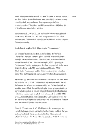 Seine Messepremiere wird der SLS AMG E-CELL in diesem Herbst          Seite 7
auf dem Pariser Autosalon feiern. Mercedes-AMG wird den ersten
rein elektrisch angetriebenen Supersportwagen in Serie
produzieren. Der Flügeltürer mit Elektroantrieb wird 2013 an die
ersten Kunden ausgeliefert werden.

Sowohl der SLS AMG E-CELL als auch der V8-Motor mit Zylinder-
abschaltung des SLK 55 AMG sind Beispiele für das Ziel einer
nachhaltigen Verbesserung der Effizienz und einer Absenkung des
Flottenverbrauchs.

Leichtbaustrategie „AMG Lightweight Performance“

Ein weiterer Baustein aus dem Motorsport ist der Bereich
Leichtbau – weniger Gewicht gleich bessere Performance und
weniger Kraftstoffverbrauch. Mercedes-AMG wird im Rahmen
seiner ambitionierten Leichtbaustrategie „AMG Lightweight
Performance“ weiter konsequent das Fahrzeuggewicht reduzieren.
Mercedes-Benz und AMG haben mit dem SLR, den AMG
Black Series Fahrzeugen und im Motorsport mehr als zehn Jahre
Know-how im Umgang mit Carbonfaser-Werkstoffen gesammelt.

Aktuell fertigt AMG beispielsweise die Kardanwelle des SLS AMG
aus Carbon. Im SLS AMG Roadster ist die tragende Struktur zur
Aufnahme des Windschotts serienmäßig als Carbon-Sandwich-
struktur ausgeführt. Dieses Bauteil zeigt heute schon mit extrem
kurzen Zykluszeiten in einem industriell orientierten Fertigungs-
verfahren, was morgen möglich sein wird. Auch beim SLS AMG
E-CELL kommt Carbon zum Einsatz: Das Carbon-Monocoque für
die Batterie ist integrativer Bestandteil der Rohkarosserie und mit
dem Aluminium-Spaceframe verbunden.

Beim SL 63 AMG und SL 65 AMG besteht der Innenträger des
Heckdeckels zum ersten Mal in der Großserie aus leichtem Carbon-
Verbundwerkstoff. Ganz neu ist die Carbon-Rückwand mit
Überrollbügel, die für das C 63 AMG Coupé AMG Black Series als

Daimler Communications, 70546 Stuttgart/Germany
Mercedes-Benz – Eine Marke der Daimler AG
 