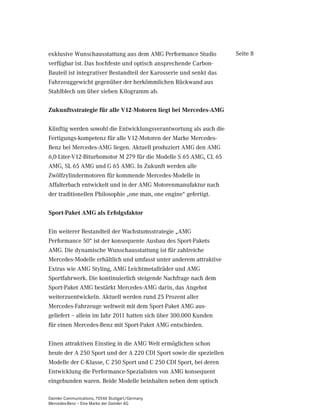 exklusive Wunschausstattung aus dem AMG Performance Studio           Seite 8
verfügbar ist. Das hochfeste und optisch ansprechende Carbon-
Bauteil ist integrativer Bestandteil der Karosserie und senkt das
Fahrzeuggewicht gegenüber der herkömmlichen Rückwand aus
Stahlblech um über sieben Kilogramm ab.

Zukunftsstrategie für alle V12-Motoren liegt bei Mercedes-AMG

Künftig werden sowohl die Entwicklungsverantwortung als auch die
Fertigungs-kompetenz für alle V12-Motoren der Marke Mercedes-
Benz bei Mercedes-AMG liegen. Aktuell produziert AMG den AMG
6,0-Liter-V12-Biturbomotor M 279 für die Modelle S 65 AMG, CL 65
AMG, SL 65 AMG und G 65 AMG. In Zukunft werden alle
Zwölfzylindermotoren für kommende Mercedes-Modelle in
Affalterbach entwickelt und in der AMG Motorenmanufaktur nach
der traditionellen Philosophie „one man, one engine“ gefertigt.

Sport-Paket AMG als Erfolgsfaktor

Ein weiterer Bestandteil der Wachstumsstrategie „AMG
Performance 50“ ist der konsequente Ausbau des Sport-Pakets
AMG. Die dynamische Wunschausstattung ist für zahlreiche
Mercedes-Modelle erhältlich und umfasst unter anderem attraktive
Extras wie AMG Styling, AMG Leichtmetallräder und AMG
Sportfahrwerk. Die kontinuierlich steigende Nachfrage nach dem
Sport-Paket AMG bestärkt Mercedes-AMG darin, das Angebot
weiterzuentwickeln. Aktuell werden rund 25 Prozent aller
Mercedes-Fahrzeuge weltweit mit dem Sport-Paket AMG aus-
geliefert – allein im Jahr 2011 hatten sich über 300.000 Kunden
für einen Mercedes-Benz mit Sport-Paket AMG entschieden.

Einen attraktiven Einstieg in die AMG Welt ermöglichen schon
heute der A 250 Sport und der A 220 CDI Sport sowie die speziellen
Modelle der C-Klasse, C 250 Sport und C 250 CDI Sport, bei deren
Entwicklung die Performance-Spezialisten von AMG konsequent
eingebunden waren. Beide Modelle beinhalten neben dem optisch

Daimler Communications, 70546 Stuttgart/Germany
Mercedes-Benz – Eine Marke der Daimler AG
 