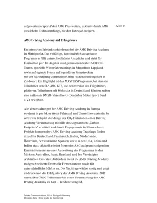 aufgewerteten Sport-Paket AMG Plus weitere, exklusiv durch AMG      Seite 9
entwickelte Technikumfänge, die den Fahrspaß steigern.

AMG Driving Academy auf Erfolgskurs

Ein intensives Erlebnis steht ebenso bei der AMG Driving Academy
im Mittelpunkt. Das vielfältige, kontinuierlich ausgebaute
Programm erfüllt unterschiedlichste Ansprüche und steht für
Faszination pur. Im Angebot sind genussorientierte EMOTION-
Touren, spezielle Winterfahrtrainings in Schwedisch Lappland
sowie aufregende Events auf legendären Rennstrecken
wie der Nürburgring-Nordschleife, dem Hockenheimring oder in
Zandvoort. Ein Highlight ist das MASTERS-Programm, bei dem die
Teilnehmer den SLS AMG GT3, die Rennversion des Flügeltürers,
pilotieren. Teilnehmer mit Wohnsitz in Deutschland können zudem
eine nationale DMSB-Fahrerlizenz (Deutscher Motor Sport Bund
e. V.) erwerben.

Alle Veranstaltungen der AMG Driving Academy in Europa
vereinen in perfekter Weise Fahrspaß und Umweltbewusstsein. So
wird zum Beispiel die Menge der CO2-Emissionen einer Driving
Academy-Veranstaltung mithilfe des sogenannten „Carbon
Footprints“ ermittelt und durch Engagements in Klimaschutz-
Projekte kompensiert. AMG Driving Academy Trainings finden
aktuell in Deutschland, Frankreich, Italien, Niederlande,
Österreich, Schweden und Spanien sowie in den USA, China und
Indien statt. Aktuell arbeitet Mercedes-AMG aufgrund steigendem
Kundeninteresse an einer Ausweitung des Programms in den
Märkten Australien, Japan, Russland und den Vereinigten
Arabischen Emiraten. Außerdem bietet die AMG Driving Academy
maßgeschneiderte Events für Firmenkunden sowie für
unterschiedliche Märkte an. Die Nachfrage wächst stetig und zeigt
eindrucksvoll die Erfolgsstory der AMG Driving Academy. 2011
waren über 7.000 Teilnehmer bei einer Veranstaltung der AMG
Driving Academy zu Gast – Tendenz steigend.



Daimler Communications, 70546 Stuttgart/Germany
Mercedes-Benz – Eine Marke der Daimler AG
 