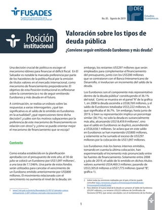 1
1
Estudios
Económicos
DEC
Posición
institucional
No. 85. Agosto de 2019
Valoración sobre los tipos de
deuda pública
¿Conviene seguir emitiendo Eurobonos y más deuda?
Una decisión crucial de política es escoger el
mecanismo idóneo para financiar el déficit fiscal. En El
Salvador es notable la marcada preferencia por parte
de los hacedores de la política fiscal por la emisión
de títulos valores en el mercado internacional, como
mecanismo de financiamiento preponderante. El
objetivo de esta Posición institucional es reflexionar
sobre la conveniencia o no de seguir emitiendo
Eurobonos y más deuda en el futuro.
A continuación, se realiza un esbozo sobre las
respuestas a varias interrogantes: ¿qué tan
significativo es el saldo de lo emitido en Eurobonos
en la actualidad? ¿qué repercusiones tiene dicha
decisión? ¿cuáles son los motivos subyacentes por la
preferencia de este mecanismo de financiamiento en
relación con otros? y ¿cómo se puede orientar mejor
el mecanismo de financiamiento que se escoja?
Contexto
Como estaba establecido en la planificación
aprobada con el presupuesto de este año, el 30 de
julio se colocó un Eurobono por US$1,097 millones1
,
a una tasa de 7.1246%. Una parte de estos fondos
serán utilizados para cancelar el vencimiento de
un Eurobono emitido anteriormente por US$800
millones. El movimiento relacionado con el
vencimiento no aumenta el nivel de la deuda; sin
1	 www7.mh.gob.sv/pmh/es/Novedades/11707-El-Salvador-coloca-
exitosamente-1-097-millones-mercado-internacional.html
embargo, los restantes US$297 millones que serán
empleados para complementar el financiamiento
del presupuesto, junto con los US$200 millones
que se contrataron con el Banco Interamericano de
Desarrollo, sí involucran un incremento del saldo de la
deuda.
Los Eurobonos son el componente más representativo
dentro de la deuda pública2
constituyendo el 36.1%
del total. Como se muestra en el panel“A”de la gráfica
1, en 2008 la deuda ascendía a US$8,769 millones, y el
saldo de Eurobonos totalizaba US$3,222 millones, lo
que significaba el 36.7%. Sin embargo, hasta junio de
2019, si bien su representación implica un porcentaje
similar (36.1%), no solo la deuda es sustancialmente
más alta, alcanzando US$18,459.9 millones3
, sino
que el saldo en Eurobonos se duplicó, ascendiendo
a US$6,658.1 millones. Se aclara que en este saldo
en Eurobonos se han mantenido US$800 millones,
y solamente se ha sumado el exceso de US$297
millones por la colocación de US$1,097 millones.
Los Eurobonos más los bonos internos emitidos,
tomando en cuenta la última colocación, han
experimentado el incremento más pronunciado entre
las fuentes de financiamiento. Solamente entre 2008
y julio de 2019, el saldo de lo emitido en dichos títulos
valores aumentó US$4,469.3 millones; pasando de
US$3,305.8 millones a US$7,775 millones (panel“B”,
gráfica 1).
2	 Sobre todas las emisiones realizadas por el país, el lector puede
consultar https://emisiones.ssf.gob.sv/EmisionesporEntidadEstado/
EmisionesporEntidadEstado/
3	 Para obtener el nuevo total de la deuda se sumaron al Saldo de Eurobonos
US$297 millones, y se restaron US$225 millones de Certificados de
Tesorería (CETES), que serían cancelados con el recibimiento de los fondos.
 